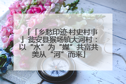 「乡愁印迹·村史村事」瓮安县猴场镇大河村：以“水”为“媒”共富共美从“河”而来