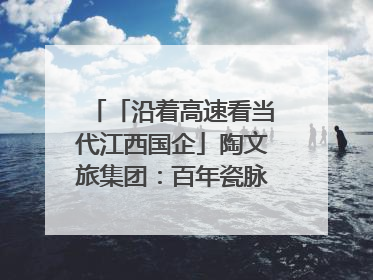「沿着高速看当代江西国企」陶文旅集团：百年瓷脉焕新彩 文旅融合谱华章