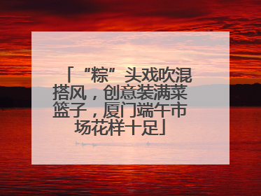 “粽”头戏吹混搭风，创意装满菜篮子，厦门端午市场花样十足