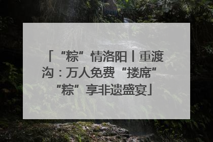 “粽”情洛阳丨重渡沟：万人免费“搂席” “粽”享非遗盛宴