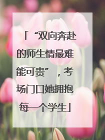 “双向奔赴的师生情最难能可贵”，考场门口她拥抱每一个学生