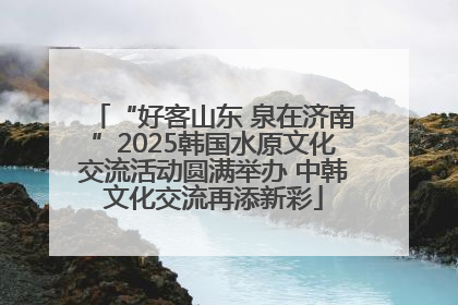 “好客山东 泉在济南”2025韩国水原文化交流活动圆满举办 中韩文化交流再添新彩