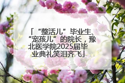 “整活儿”毕业生、“宠孩儿”的院长，豫北医学院2025届毕业典礼笑泪齐飞