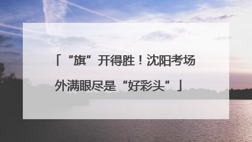 “旗”开得胜！沈阳考场外满眼尽是“好彩头”