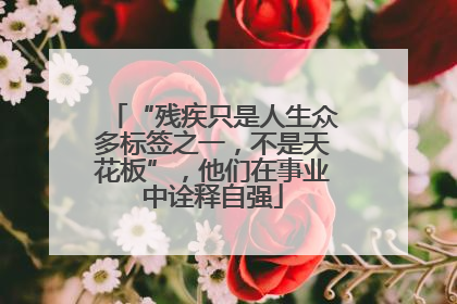 “残疾只是人生众多标签之一，不是天花板”，他们在事业中诠释自强