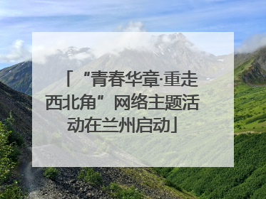 “青春华章·重走西北角”网络主题活动在兰州启动