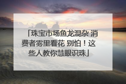 珠宝市场鱼龙混杂 消费者雾里看花 别怕！这些人教你慧眼识珠