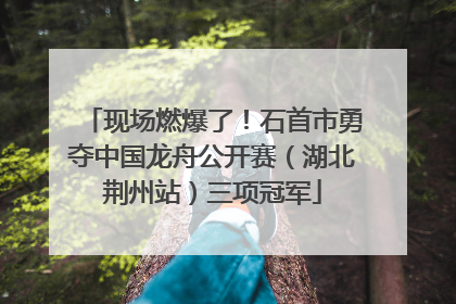 现场燃爆了！石首市勇夺中国龙舟公开赛（湖北荆州站）三项冠军
