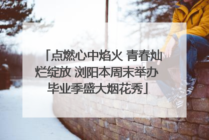 点燃心中焰火 青春灿烂绽放 浏阳本周末举办毕业季盛大烟花秀