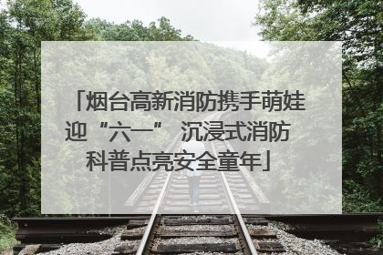烟台高新消防携手萌娃迎“六一” 沉浸式消防科普点亮安全童年