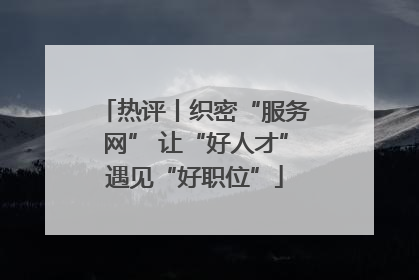 热评丨织密“服务网” 让“好人才”遇见“好职位”