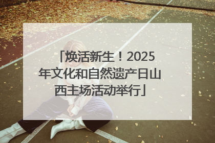 焕活新生！2025年文化和自然遗产日山西主场活动举行