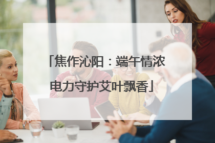 焦作沁阳：端午情浓 电力守护艾叶飘香