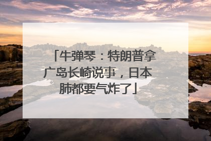 牛弹琴：特朗普拿广岛长崎说事，日本肺都要气炸了