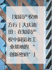 知识产权地方行｜大庆油田：在知识产权中洞见老工业基地的 “创新密码”