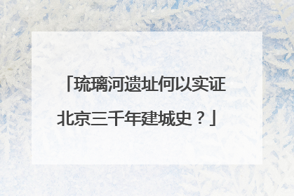 琉璃河遗址何以实证北京三千年建城史？