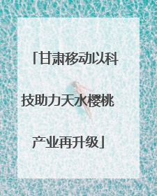 甘肃移动以科技助力天水樱桃产业再升级