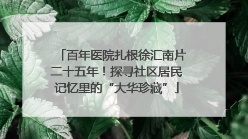 百年医院扎根徐汇南片二十五年！探寻社区居民记忆里的“大华珍藏”