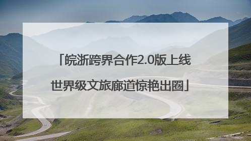 皖浙跨界合作2.0版上线 世界级文旅廊道惊艳出圈