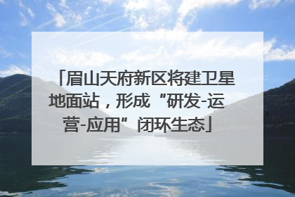眉山天府新区将建卫星地面站，形成“研发-运营-应用”闭环生态