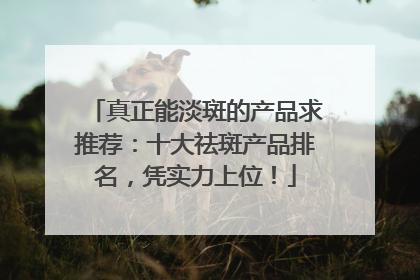 真正能淡斑的产品求推荐：十大祛斑产品排名，凭实力上位！