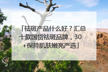 祛斑产品什么好？汇总十款国货祛斑品牌，30+保持肌肤嫩亮严选