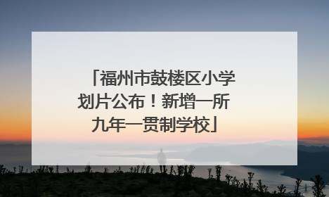 福州市鼓楼区小学划片公布！新增一所九年一贯制学校