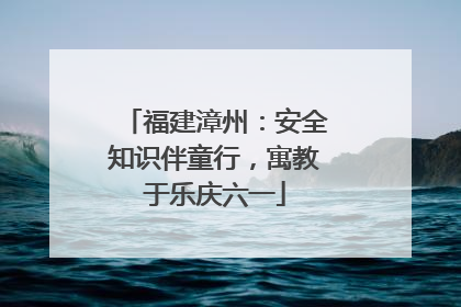 福建漳州：安全知识伴童行，寓教于乐庆六一