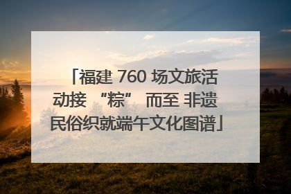 福建 760 场文旅活动接 “粽” 而至 非遗民俗织就端午文化图谱