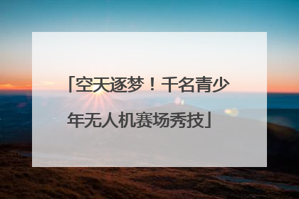 空天逐梦！千名青少年无人机赛场秀技