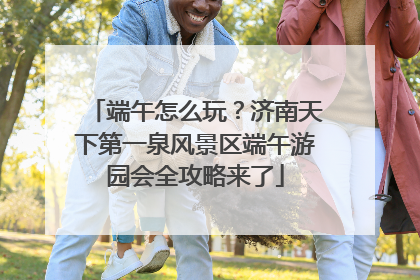 端午怎么玩？济南天下第一泉风景区端午游园会全攻略来了