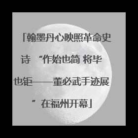 翰墨丹心映照革命史诗 “作始也简 将毕也钜——董必武手迹展”在福州开幕
