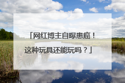 网红博主自曝患癌！这种玩具还能玩吗？