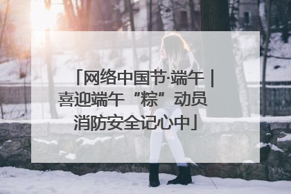 网络中国节·端午｜喜迎端午“粽”动员 消防安全记心中