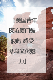 美国青年探访厦门鼓浪屿 感受琴岛文化魅力