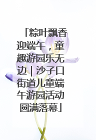 粽叶飘香迎端午，童趣游园乐无边｜沙子口街道儿童端午游园活动圆满落幕