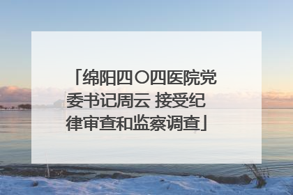 绵阳四〇四医院党委书记周云 接受纪律审查和监察调查