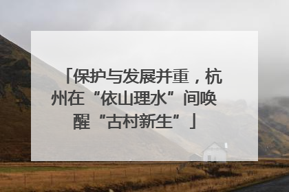 保护与发展并重，杭州在“依山理水”间唤醒“古村新生”