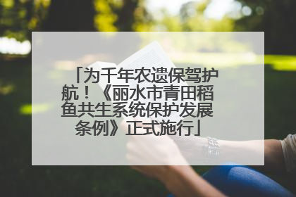 为千年农遗保驾护航！《丽水市青田稻鱼共生系统保护发展条例》正式施行
