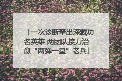一次诊断牵出深藏功名英雄 两团队接力治愈“两弹一星”老兵