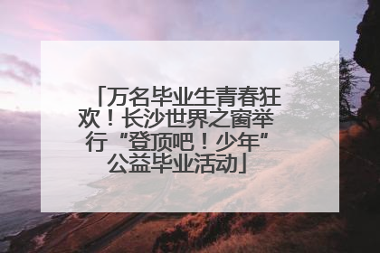 万名毕业生青春狂欢！长沙世界之窗举行“登顶吧！少年”公益毕业活动