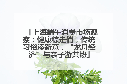 上海端午消费市场观察：健康粽走俏，传统习俗添新意，“龙舟经济”与亲子游共热