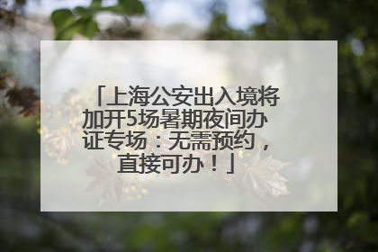 上海公安出入境将加开5场暑期夜间办证专场：无需预约，直接可办！