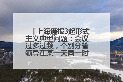 上海通报3起形式主义典型问题：会议过多过频，个别分管领导在某一天同一时段需参加3个会议