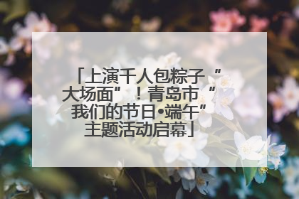 上演千人包粽子“大场面”！青岛市“我们的节日•端午”主题活动启幕