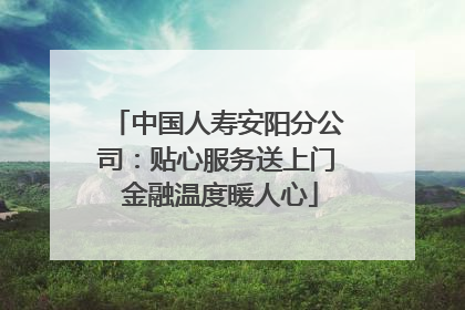 中国人寿安阳分公司：贴心服务送上门 金融温度暖人心