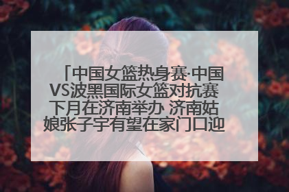 中国女篮热身赛·中国VS波黑国际女篮对抗赛下月在济南举办 济南姑娘张子宇有望在家门口迎来国家队首秀