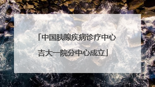 中国胰腺疾病诊疗中心吉大一院分中心成立