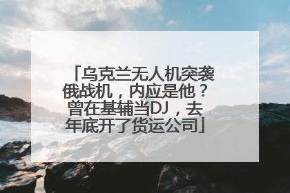 乌克兰无人机突袭俄战机，内应是他？曾在基辅当DJ，去年底开了货运公司