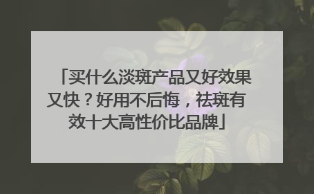 买什么淡斑产品又好效果又快？好用不后悔，祛斑有效十大高性价比品牌